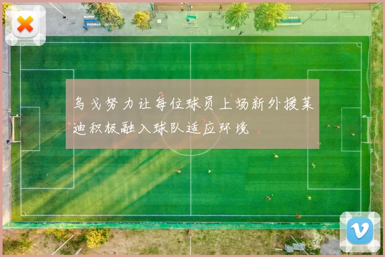 乌戈努力让每位球员上场新外援莱迪积极融入球队适应环境