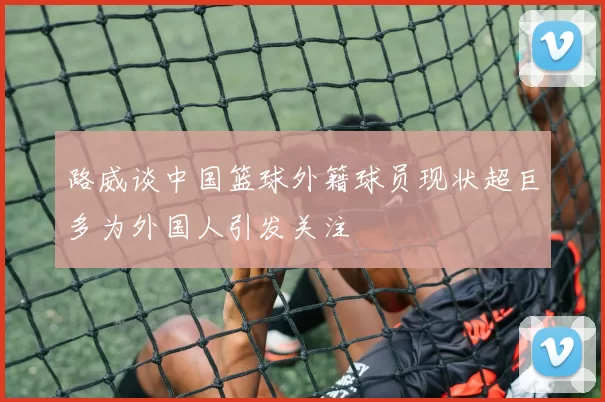 路威谈中国篮球外籍球员现状超巨多为外国人引发关注