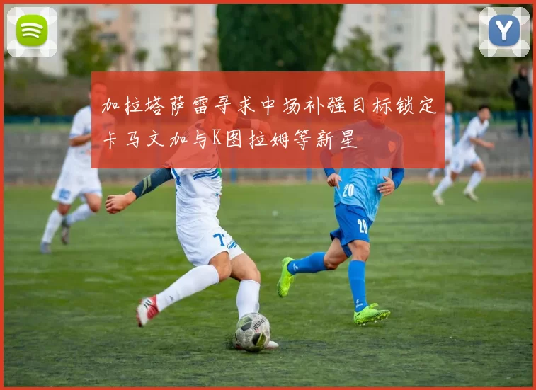 加拉塔萨雷寻求中场补强目标锁定卡马文加与K图拉姆等新星