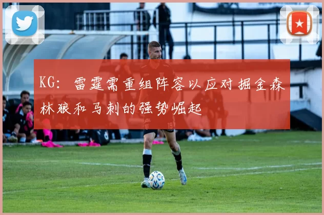 KG：雷霆需重组阵容以应对掘金森林狼和马刺的强势崛起