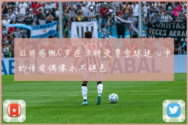 旧将感慨C罗在沙特受尊崇球迷心中的传奇偶像永不褪色