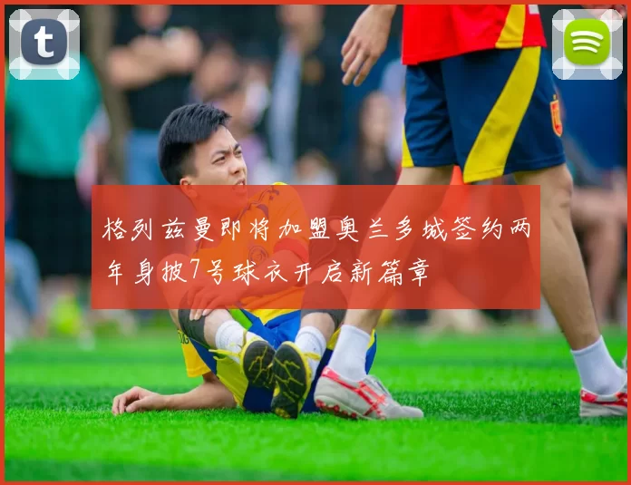 格列兹曼即将加盟奥兰多城签约两年身披7号球衣开启新篇章